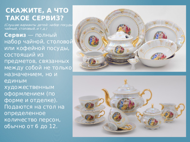 Скажите, а что такое сервиз? (Слушаю варианты детей: набор посуды, чайный, столовый, и т.д.) Сервиз  — полный набор чайной, столовой или кофейной посуды, состоящий из предметов, связанных между собой не только назначением, но и единым художественным оформлением (по форме и отделке). Подаются на стол на определенное количество персон, обычно от 6 до 12.    (Слушаю варианты детей: набор посуды, чайный, столовый, и т.д.) Сервиз  — полный набор чайной, столовой или кофейной посуды, состоящий из предметов, связанных между собой не только назначением, но и единым художественным оформлением (по форме и отделке). Подаются на стол на определенное количество персон, обычно от 6 до 12.  