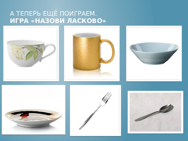 А теперь ещё поиграем.  Игра «Назови ласково» Воспитатель называет предмет, ребенок, должен назвать ласково Дети по заданию воспитателя говорят уменьшительно-ласкательные названия предметов посуды. Чашка – чашечка, кружка – … кружечка, тарелка – … тарелочка, блюдце - … блюдечко, вилка - … вилочка, ложка – … ложечка.  
