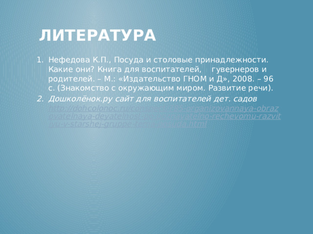 Литература Нефедова К.П., Посуда и столовые принадлежности. Какие они? Книга для воспитателей,    гувернеров и родителей. – М.: «Издательство ГНОМ и Д», 2008. – 96 с. (Знакомство с окружающим миром. Развитие речи). Дошколёнок.ру сайт для воспитателей дет. садов http://dohcolonoc.ru/conspect/785-organizovannaya-obrazovatelnaya-deyatelnost-po-poznavatelno-rechevomu-razvitiyu-v-starshej-gruppe-tema-posuda.html  