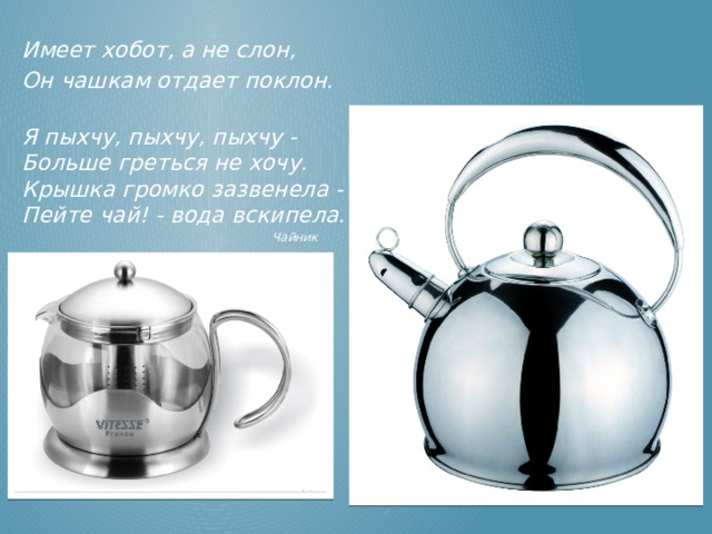 Имеет хобот, а не слон, Он чашкам отдает поклон.  Я пыхчу, пыхчу, пыхчу -  Больше греться не хочу.  Крышка громко зазвенела -  Пейте чай! - вода вскипела.  Чайник Чайник  