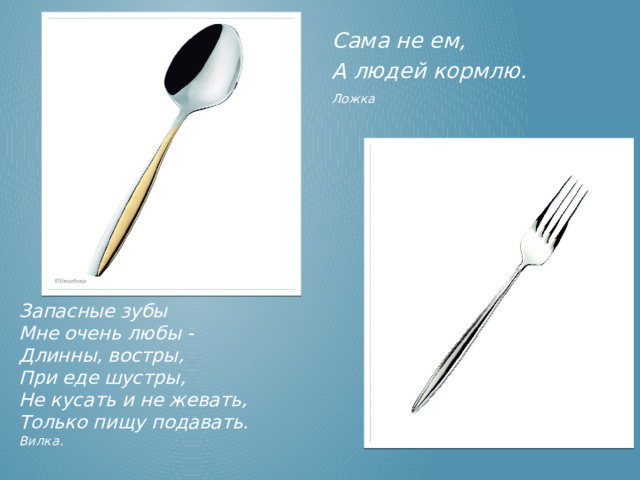 Сама не ем, А людей кормлю. Ложка  Запасные зубы  Мне очень любы -  Длинны, востры,  При еде шустры,  Не кусать и не жевать,  Только пищу подавать. Вилка. Ложка, Вилка.  