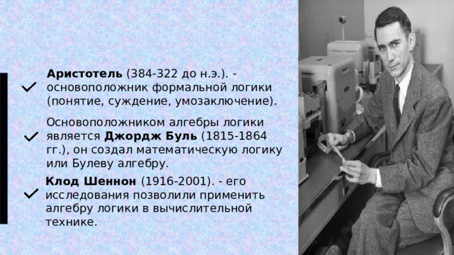 Аристотель (384-322 до н.э.). - основоположник формальной логики (понятие, суждение, умозаключение). Основоположником алгебры логики является Джордж Буль (1815-1864 гг.), он создал математическую логику или Булеву алгебру. Клод Шеннон (1916-2001). - его исследования позволили применить алгебру логики в вычислительной технике. 