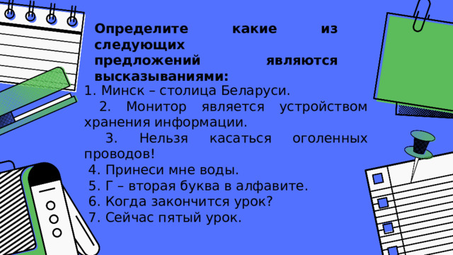 Определите какие из следующих  предложений являются высказываниями:   1. Минск – столица Беларуси.  2. Монитор является устройством хранения информации.  3. Нельзя касаться оголенных проводов!  4. Принеси мне воды.  5. Г – вторая буква в алфавите.  6. Когда закончится урок?  7. Сейчас пятый урок. 