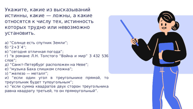 Укажите, какие из высказываний истинны, какие — ложны, а какие относятся к числу тех, истинность которых трудно или невозможно установить. а) “Солнце есть спутник Земли”; б) “2+3´4”; в) “сегодня отличная погода”; г) “в романе Л.Н. Толстого “Война и мир” 3 432 536 слов”; д) “Санкт-Петербург расположен на Неве”; е) “музыка Баха слишком сложна”; з) “железо — металл”; и) “если один угол в треугольнике прямой, то треугольник будет тупоугольным”; к) “если сумма квадратов двух сторон треугольника равна квадрату третьей, то он прямоугольный”. 