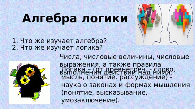 Алгебра логики 1. Что же изучает алгебра? 2. Что же изучает логика? Числа, числовые величины, числовые выражения, а также правила выполнения действий над ними. Логика – (от древнегреч. - слово, мысль, понятие, рассуждение) - наука о законах и формах мышления (понятие, высказывание, умозаключение). 