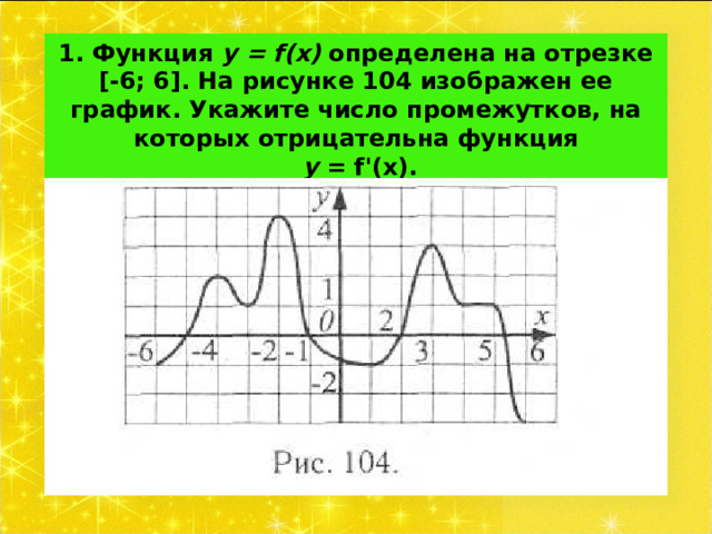 1. Функция у = f ( x ) определена на отрезке [-6; 6]. На рисунке 104 изображен ее график. Укажите число промежутков, на которых отрицательна функция   у = f '(х).   