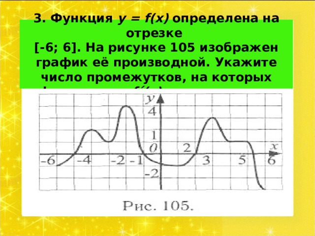 3. Функция у = f ( x ) определена на отрезке  [-6; 6]. На рисунке 105 изображен график её производной. Укажите число промежутков, на которых функция у = f ΄ ( x ) положительна. 