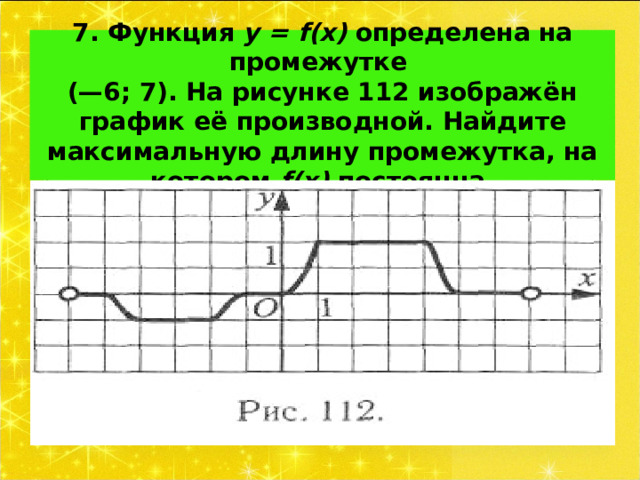 7. Функция у = f ( x ) определена на промежутке  (—6; 7). На рисунке 112 изображён график её производной. Найдите максимальную длину промежутка, на котором f(x) постоянна. 