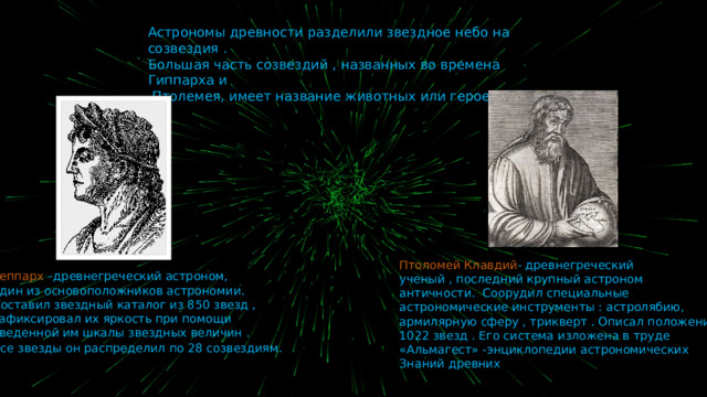 Астрономы древности разделили звездное небо на созвездия . Большая часть созвездий , названных во времена Гиппарха и  Птолемея, имеет название животных или героев мифов . Птоломей Клавдий - древнегреческий ученый , последний крупный астроном античности.  Соорудил специальные астрономические инструменты : астролябию, армилярную сферу , трикверт . Описал положение 1022 звезд . Его система изложена в труде «Альмагест» -энциклопедии астрономических Знаний древних Геппарх –древнегреческий астроном, один из основоположников астрономии. Составил звездный каталог из 850 звезд , зафиксировал их яркость при помощи введенной им шкалы звездных величин . Все звезды он распределил по 28 созвездиям . 