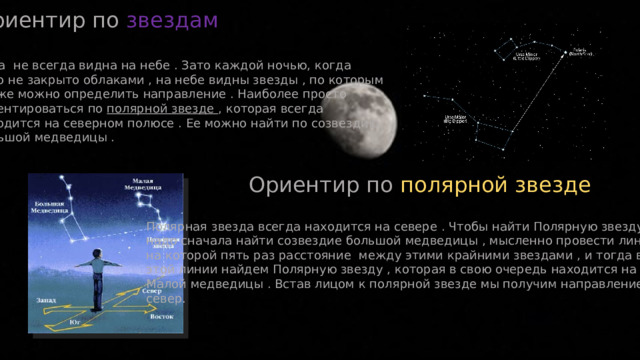 Ориентир по звездам Луна не всегда видна на небе . Зато каждой ночью, когда небо не закрыто облаками , на небе видны звезды , по которым также можно определить направление . Наиболее просто ориентироваться по полярной звезде , которая всегда находится на северном полюсе . Ее можно найти по созвездию Большой медведицы . Ориентир по полярной звезде Полярная звезда всегда находится на севере . Чтобы найти Полярную звезду , надо сначала найти созвездие большой медведицы , мысленно провести линию , на которой пять раз расстояние между этими крайними звездами , и тогда в конце этой линии найдем Полярную звезду , которая в свою очередь находится на хвосте Малой медведицы . Встав лицом к полярной звезде мы получим направление на север. 