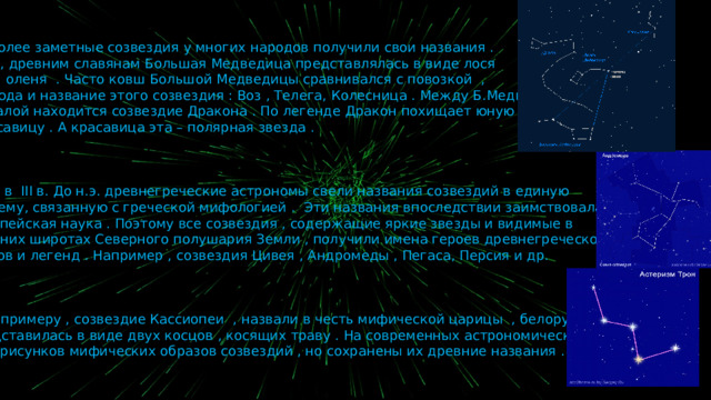 Наиболее заметные созвездия у многих народов получили свои названия .  Так , древним славянам Большая Медведица представлялась в виде лося  или оленя . Часто ковш Большой Медведицы сравнивался с повозкой ,  отсюда и название этого созвездия : Воз , Телега, Колесница . Между Б.Медведицей  и Малой находится созвездие Дракона . По легенде Дракон похищает юную  красавицу . А красавица эта – полярная звезда .  Еще в III в. До н.э. древнегреческие астрономы свели названия созвездий в единую  систему, связанную с греческой мифологией . Эти названия впоследствии заимствовала  европейская наука . Поэтому все созвездия , содержащие яркие звезды и видимые в  средних широтах Северного полушария Земли , получили имена героев древнегреческой  мифов и легенд . Например , созвездия Цивея , Андромеды , Пегаса, Персия и др.  А , к примеру , созвездие Кассиопеи , назвали в честь мифической царицы , белорусам  представилась в виде двух косцов , косящих траву . На современных астрономических кадрах  нет рисунков мифических образов созвездий , но сохранены их древние названия . 