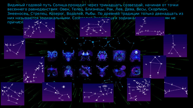 Видимый годовой путь Солнца проходит через тринадцать созвездий, начиная от точки весеннего равноденствия: Овен, Телец, Близнецы, Рак, Лев, Дева, Весы, Скорпион, Змееносец, Стрелец, Козерог, Водолей, Рыбы. По древней традиции только двенадцать из них называются зодиакальными. Созвездие Змееносца к зодиакальным созвездиям не причисляют. 