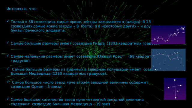 Интересно, что: Только в 58 созвездиях самые яркие звезды называются α (альфа). В 13 созвездиях самые яркие звезды – β (бета), а в некоторых других – и другие буквы греческого алфавита. Самые большие размеры имеет созвездие Гидра (1303 квадратных градуса). Самые маленькие размеры имеет созвездие Южный Крест (68 квадратных градусов).  Самые большие размеры из видимых в северном полушарии имеет созвездие Большая Медведица (1280 квадратных градусов).  Самое большое число звезд ярче второй звездной величины содержит созвездие Орион – 5 звезд. Самое большое количество звезд ярче четвертой звездной величины содержит созвездие Большая Медведица – 19 звез 