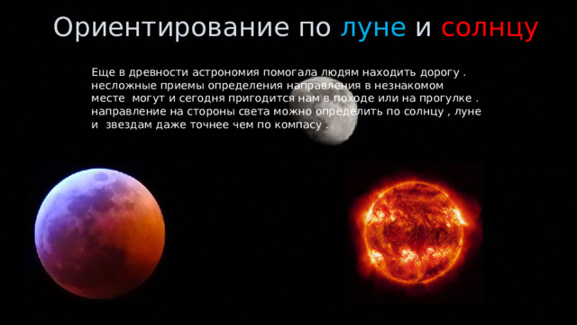 Ориентирование по луне и солнцу  Еще в древности астрономия помогала людям находить дорогу . несложные приемы определения направления в незнакомом месте могут и сегодня пригодится нам в походе или на прогулке . направление на стороны света можно определить по солнцу , луне и звездам даже точнее чем по компасу . 