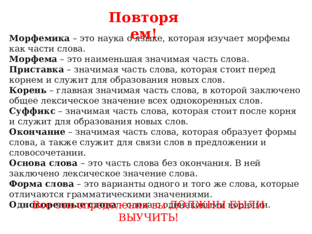 Повторяем! Морфемика  – это наука о языке, которая изучает морфемы как части слова. Морфема  – это наименьшая значимая часть слова. Приставка  – значимая часть слова, которая стоит перед корнем и служит для образования новых слов. Корень  – главная значимая часть слова, в которой заключено общее лексическое значение всех однокоренных слов. Суффикс  – значимая часть слова, которая стоит после корня и служит для образования новых слов. Окончание  – значимая часть слова, которая образует формы слова, а также служит для связи слов в предложении и словосочетании. Основа слова  – это часть слова без окончания. В ней заключено лексическое значение слова. Форма   слова  – это варианты одного и того же слова, которые отличаются грамматическими значениями. Однокоренные   слова  – слова с одинаковыми корнями. Все эти определения вы ДОЛЖНЫ БЫЛИ ВЫУЧИТЬ! 