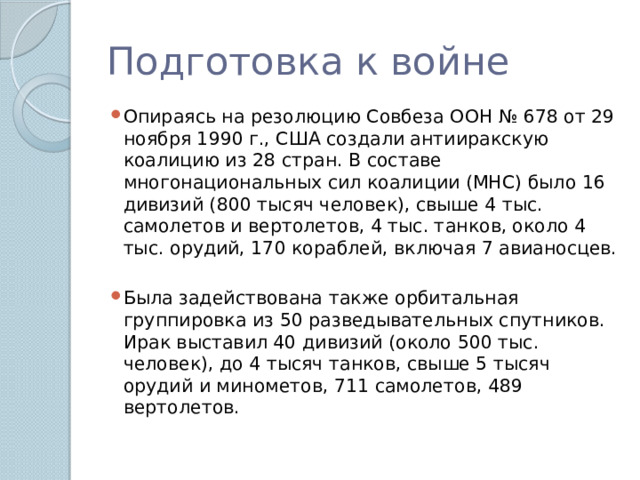 Подготовка к войне Опираясь на резолюцию Совбеза ООН № 678 от 29 ноября 1990 г., США создали антииракскую коалицию из 28 стран. В составе многонациональных сил коалиции (МНС) было 16 дивизий (800 тысяч человек), свыше 4 тыс. самолетов и вертолетов, 4 тыс. танков, около 4 тыс. орудий, 170 кораблей, включая 7 авианосцев. Была задействована также орбитальная группировка из 50 разведывательных спутников. Ирак выставил 40 дивизий (около 500 тыс. человек), до 4 тысяч танков, свыше 5 тысяч орудий и минометов, 711 самолетов, 489 вертолетов. 