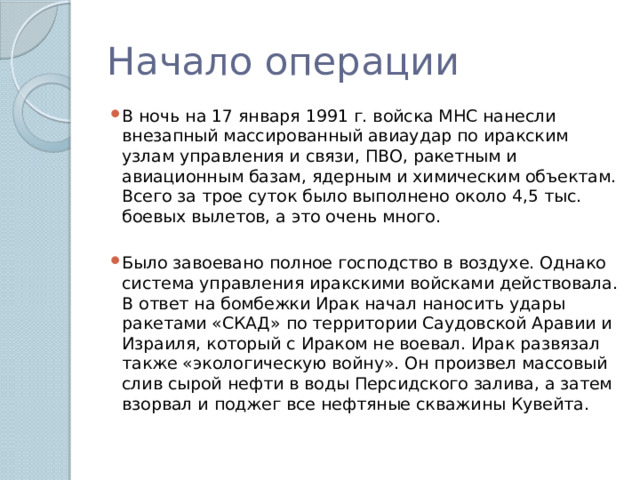 Начало операции В ночь на 17 января 1991 г. войска МНС нанесли внезапный массированный авиаудар по иракским узлам управления и связи, ПВО, ракетным и авиационным базам, ядерным и химическим объектам. Всего за трое суток было выполнено около 4,5 тыс. боевых вылетов, а это очень много. Было завоевано полное господство в воздухе. Однако система управления иракскими войсками действовала. В ответ на бомбежки Ирак начал наносить удары ракетами «СКАД» по территории Саудовской Аравии и Израиля, который с Ираком не воевал. Ирак развязал также «экологическую войну». Он произвел массовый слив сырой нефти в воды Персидского залива, а затем взорвал и поджег все нефтяные скважины Кувейта. 
