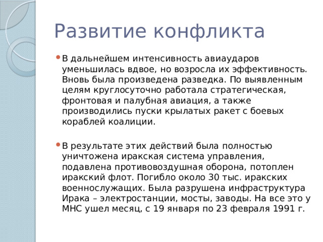 Развитие конфликта В дальнейшем интенсивность авиаударов уменьшилась вдвое, но возросла их эффективность. Вновь была произведена разведка. По выявленным целям круглосуточно работала стратегическая, фронтовая и палубная авиация, а также производились пуски крылатых ракет с боевых кораблей коалиции. В результате этих действий была полностью уничтожена иракская система управления, подавлена противовоздушная оборона, потоплен иракский флот. Погибло около 30 тыс. иракских военнослужащих. Была разрушена инфраструктура Ирака – электростанции, мосты, заводы. На все это у МНС ушел месяц, с 19 января по 23 февраля 1991 г. 