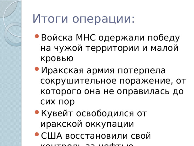 Итоги операции: Войска МНС одержали победу на чужой территории и малой кровью Иракская армия потерпела сокрушительное поражение, от которого она не оправилась до сих пор Кувейт освободился от иракской оккупации США восстановили свой контроль за нефтью Персидского залива. 
