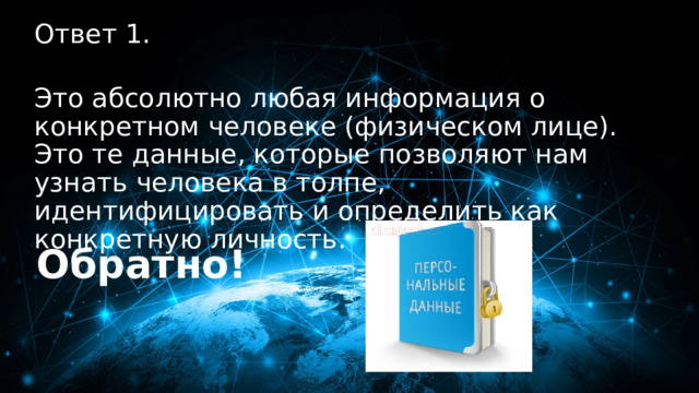 10 баллов Ответ 1.  Это абсолютно любая информация о конкретном человеке (физическом лице). Это те данные, которые позволяют нам узнать человека в толпе, идентифицировать и определить как конкретную личность. Обратно! 