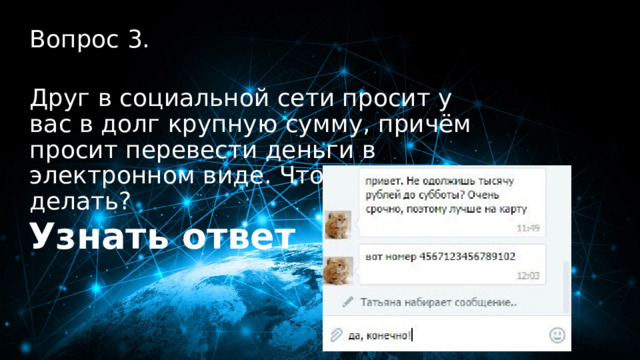 30 баллов Вопрос 3.  Друг в социальной сети просит у вас в долг крупную сумму, причём просит перевести деньги в электронном виде. Что нужно делать? Узнать ответ 