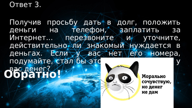 Ответ 3. 30 баллов  Получив просьбу дать в долг, положить деньги на телефон, заплатить за Интернет... перезвоните и уточните, действительно ли знакомый нуждается в деньгах. Если у вас нет его номера, подумайте, стал бы этот человек просить у вас денег?   Обратно! 