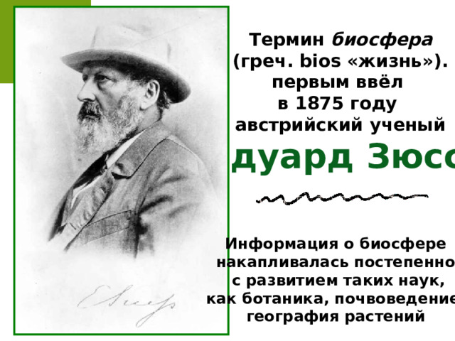 Термин биосфера  (греч. bios «жизнь»). первым ввёл в 1875 году австрийский ученый Эдуард Зюсс Информация о биосфере накапливалась постепенно,  с развитием таких наук, как ботаника, почвоведение, география растений 