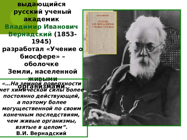 В 20-е годы ХХ века выдающийся русский ученый академик Владимир Иванович Вернадский (1853-1945) разработал «Учение о биосфере» – оболочке Земли, населенной живыми  организмами. «…На земной поверхности нет химической силы более постоянно действующей, а поэтому более могущественной по своим конечным последствиям, чем живые организмы, взятые в целом”. В.И. Вернадский 