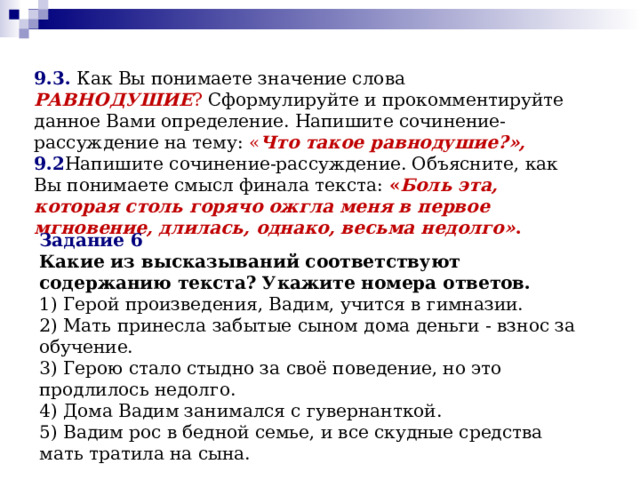 9.3.  Как Вы понимаете значение слова РАВНОДУШИЕ ? Сформулируйте и прокомментируйте данное Вами определение. Напишите сочинение-рассуждение на тему: « Что такое равнодушие?»,  9.2 Напишите сочинение-рассуждение. Объясните, как Вы понимаете смысл финала текста: « Боль эта, которая столь горячо ожгла меня в первое мгновение, длилась, однако, весьма недолго» . Задание 6 Какие из высказываний соответствуют содержанию текста? Укажите номера ответов. 1) Герой произведения, Вадим, учится в гимназии. 2) Мать принесла забытые сыном дома деньги - взнос за обучение. 3) Герою стало стыдно за своё поведение, но это продлилось недолго. 4) Дома Вадим занимался с гувернанткой. 5) Вадим рос в бедной семье, и все скудные средства мать тратила на сына. 