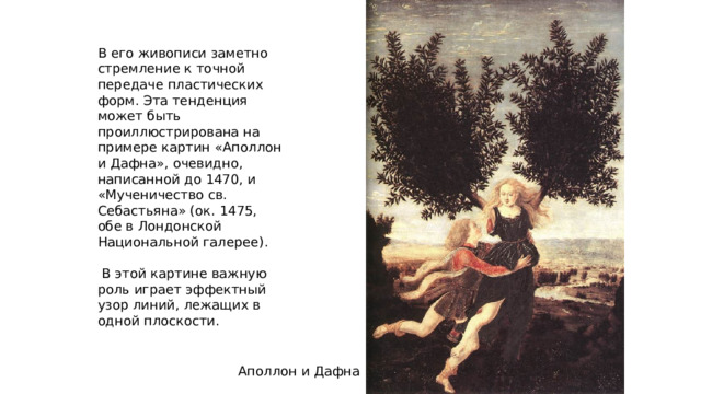 В его живописи заметно стремление к точной передаче пластических форм. Эта тенденция может быть проиллюстрирована на примере картин «Аполлон и Дафна», очевидно, написанной до 1470, и «Мученичество св. Себастьяна» (ок. 1475, обе в Лондонской Национальной галерее).  В этой картине важную роль играет эффектный узор линий, лежащих в одной плоскости. Аполлон и Дафна 