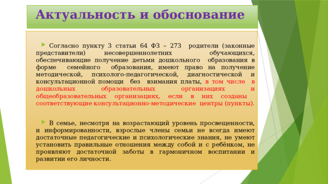 Актуальность и обоснование Согласно пункту 3 статьи 64 ФЗ – 273 родители (законные представители) несовершеннолетних обучающихся, обеспечивающие получение детьми дошкольного образования в форме семейного образования, имеют право на получение методической, психолого-педагогической, диагностической и консультационной помощи без взимания платы, в том числе в дошкольных образовательных организациях и общеобразовательных организациях, если в них созданы соответствующие консультационно-методические центры (пункты). В семье, несмотря на возрастающий уровень просвещенности, и информированности, взрослые члены семьи не всегда имеют достаточные педагогические и психологические знания, не умеют установить правильные отношения между собой и с ребёнком, не проявляют достаточной заботы в гармоничном воспитании и развитии его личности. 