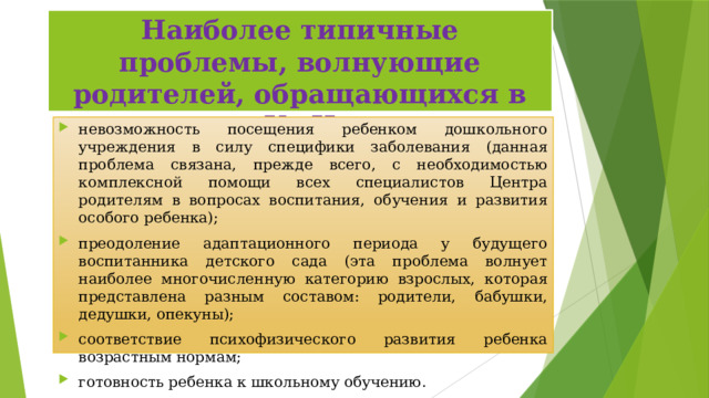 Наиболее типичные проблемы, волнующие родителей, обращающихся в КмЦ невозможность посещения ребенком дошкольного учреждения в силу специфики заболевания (данная проблема связана, прежде всего, с необходимостью комплексной помощи всех специалистов Центра родителям в вопросах воспитания, обучения и развития особого ребенка); преодоление адаптационного периода у будущего воспитанника детского сада (эта проблема волнует наиболее многочисленную категорию взрослых, которая представлена разным составом: родители, бабушки, дедушки, опекуны); соответствие психофизического развития ребенка возрастным нормам; готовность ребенка к школьному обучению. 