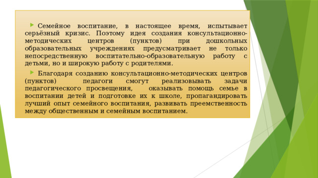 Семейное воспитание, в настоящее время, испытывает серьёзный кризис. Поэтому идея создания консультационно-методических центров (пунктов) при дошкольных образовательных учреждениях предусматривает не только непосредственную воспитательно-образовательную работу с детьми, но и широкую работу с родителями. Благодаря созданию консультационно-методических центров (пунктов) педагоги смогут реализовывать задачи педагогического просвещения, оказывать помощь семье в воспитании детей и подготовке их к школе, пропагандировать лучший опыт семейного воспитания, развивать преемственность между общественным и семейным воспитанием. 