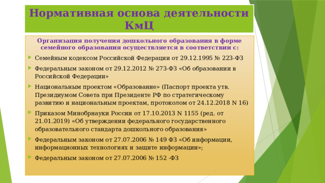 Нормативная основа деятельности КмЦ Организация получения дошкольного образования в форме семейного образования осуществляется в соответствии с: Семейным кодексом Российской Федерации от 29.12.1995 № 223-ФЗ  Федеральным законом от 29.12.2012 № 273-ФЗ «Об образовании в Российской Федерации» Национальным проектом «Образование» (Паспорт проекта утв. Президиумом Совета при Президенте РФ по стратегическому развитию и национальным проектам, протоколом от 24.12.2018 N 16) Приказом Минобрнауки России от 17.10.2013 N 1155 (ред. от 21.01.2019) «Об утверждении федерального государственного образовательного стандарта дошкольного образования» Федеральным законом от 27.07.2006 № 149 ФЗ «Об информации, информационных технологиях и защите информации»; Федеральным законом от 27.07.2006 № 152 -ФЗ 