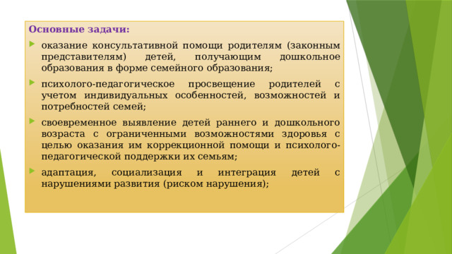 Основные задачи:  оказание консультативной помощи родителям (законным представителям) детей, получающим дошкольное образования в форме семейного образования; психолого-педагогическое просвещение родителей с учетом индивидуальных особенностей, возможностей и потребностей семей; своевременное выявление детей раннего и дошкольного возраста с ограниченными возможностями здоровья с целью оказания им коррекционной помощи и психолого-педагогической поддержки их семьям; адаптация, социализация и интеграция детей с нарушениями развития (риском нарушения); 