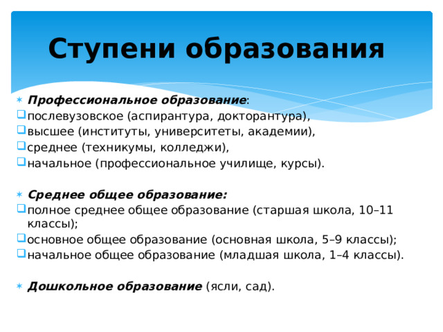 Ступени образования  Профессиональное образование : послевузовское (аспирантура, докторантура), высшее (институты, университеты, академии), среднее (техникумы, колледжи), начальное (профессиональное училище, курсы).  Среднее общее образование:  полное среднее общее образование (старшая школа, 10–11 классы); основное общее образование (основная школа, 5–9 классы); начальное общее образование (младшая школа, 1–4 классы). Дошкольное образование  (ясли, сад). 