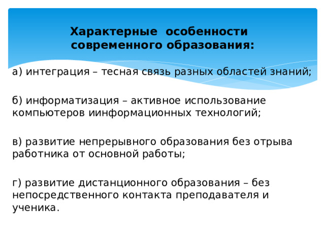 Характерные  особенности    современного образования:   а) интеграция – тесная связь разных областей знаний; б) информатизация – активное использование компьютеров иинформационных технологий; в) развитие непрерывного образования без отрыва работника от основной работы; г) развитие дистанционного образования – без непосредственного контакта преподавателя и ученика. 