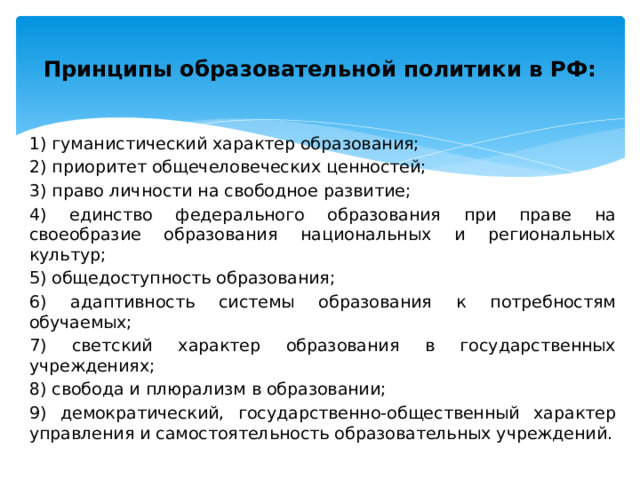  Принципы образовательной политики в РФ:   1) гуманистический характер образования; 2) приоритет общечеловеческих ценностей; 3) право личности на свободное развитие; 4) единство федерального образования при праве на своеобразие образования национальных и региональных культур; 5) общедоступность образования; 6) адаптивность системы образования к потребностям обучаемых; 7) светский характер образования в государственных учреждениях; 8) свобода и плюрализм в образовании; 9) демократический, государственно-общественный характер управления и самостоятельность образовательных учреждений. 