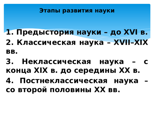 Этапы развития науки   1. Предыстория науки – до XVI в. 2. Классическая наука – XVII–XIX вв. 3. Неклассическая наука – с конца XIX в. до середины XX в. 4. Постнеклассическая наука – со второй половины XX вв.  