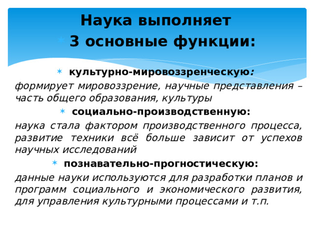 Наука выполняет 3 основные функции: культурно-мировоззренческую :  формирует мировоззрение, научные представления – часть общего образования, культуры социально-производственную:  наука стала фактором производственного процесса, развитие техники всё больше зависит от успехов научных исследований познавательно-прогностическую:  данные науки используются для разработки планов и программ социального и экономического развития, для управления культурными процессами и т.п. 