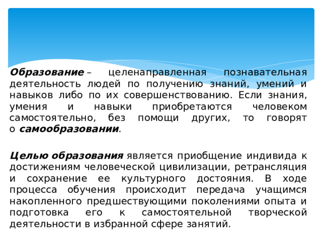 Образование  – целенаправленная познавательная деятельность людей по получению знаний, умений и навыков либо по их совершенствованию. Если знания, умения и навыки приобретаются человеком самостоятельно, без помощи других, то говорят о  самообразовании .   Целью   образования  является приобщение индивида к достижениям человеческой цивилизации, ретрансляция и сохранение ее культурного достояния. В ходе процесса обучения происходит передача учащимся накопленного предшествующими поколениями опыта и подготовка его к самостоятельной творческой деятельности в избранной сфере занятий. 