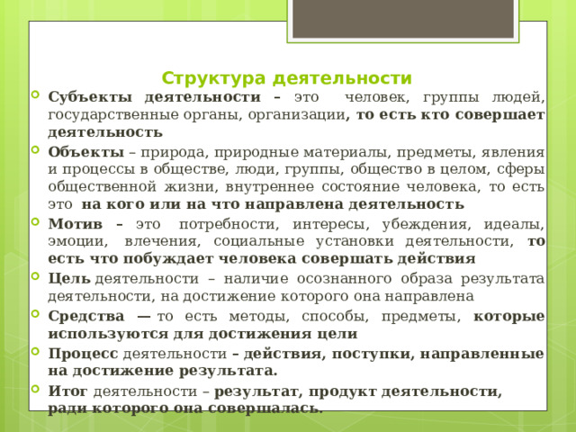 Структура деятельности   Субъекты деятельности – это человек, группы людей, государственные органы, организации , то есть кто совершает деятельность Объекты  – природа, природные материалы, предметы, явления и процессы в обществе, люди, группы, общество в целом, сферы общественной жизни, внутреннее состояние человека, то есть это на кого или на что направлена деятельность Мотив – это   потребности, интересы, убеждения, идеалы, эмоции,  влечения, социальные установки деятельности, то есть что побуждает человека совершать действия Цель  деятельности – наличие осознанного образа результата деятельности, на достижение которого она направлена Средства —  то есть методы, способы, предметы, которые используются для достижения цели Процесс  деятельности  –   действия, поступки, направленные на достижение результата. Итог  деятельности – результат, продукт деятельности, ради которого она совершалась. 