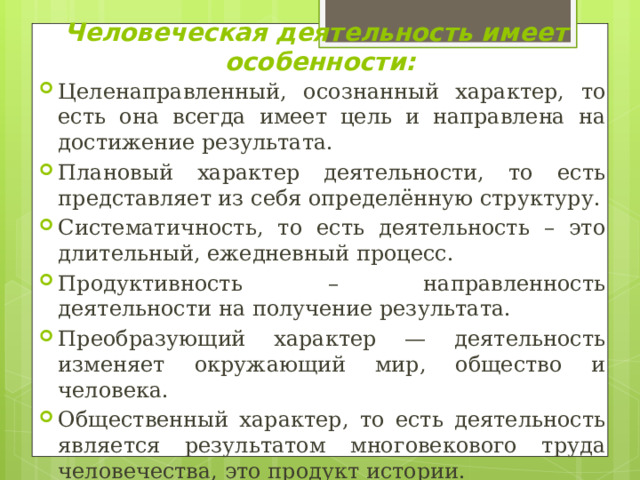 Человеческая деятельность имеет  особенности: Целенаправленный, осознанный характер, то есть она всегда имеет цель и направлена на достижение результата. Плановый характер деятельности, то есть представляет из себя определённую структуру. Систематичность, то есть деятельность – это длительный, ежедневный процесс. Продуктивность – направленность деятельности на получение результата. Преобразующий характер — деятельность изменяет окружающий мир, общество и человека. Общественный характер, то есть деятельность является результатом многовекового труда человечества, это продукт истории. 