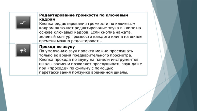 Редактирование громкости по ключевым кадрам Кнопка редактирования громкости по ключевым кадрам включает редактирование звука в клипе на основе ключевых кадров. Если кнопка нажата, зеленый контур громкости каждого клипа на шкале времени можно редактировать. Проход по звуку По умолчанию звук проекта можно прослушать только во время предварительного просмотра. Кнопка прохода по звуку на панели инструментов шкалы времени позволяет прослушивать звук даже при «проходе» по фильму с помощью перетаскивания ползунка временной шкалы. 