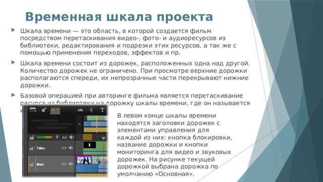 Временная шкала проекта   Шкала времени — это область, в которой создается фильм посредством перетаскивания видео-, фото- и аудиоресурсов из библиотеки, редактирования и подрезки этих ресурсов, а так же с помощью применения переходов, эффектов и пр. Шкала времени состоит из дорожек, расположенных одна над другой. Количество дорожек не ограничено. При просмотре верхние дорожки располагаются спереди, их непрозрачные части перекрывают нижние дорожки. Базовой операцией при авторинге фильма является перетаскивание ресурса из библиотеки на дорожку шкалы времени, где он называется клипом. В левом конце шкалы времени находятся заголовки дорожек с элементами управления для каждой из них: кнопка блокировки, название дорожки и кнопки мониторинга для видео и звуковых дорожек. На рисунке текущей дорожкой выбрана дорожка по умолчанию «Основная». 