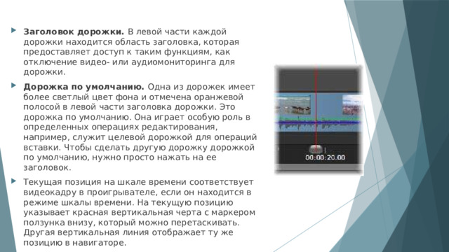Заголовок дорожки. В левой части каждой дорожки находится область заголовка, которая предоставляет доступ к таким функциям, как отключение видео- или аудиомониторинга для дорожки. Дорожка по умолчанию. Одна из дорожек имеет более светлый цвет фона и отмечена оранжевой полосой в левой части заголовка дорожки. Это дорожка по умолчанию. Она играет особую роль в определенных операциях редактирования, например, служит целевой дорожкой для операций вставки. Чтобы сделать другую дорожку дорожкой по умолчанию, нужно просто нажать на ее заголовок. Текущая позиция на шкале времени соответствует видеокадру в проигрывателе, если он находится в режиме шкалы времени. На текущую позицию указывает красная вертикальная черта с маркером ползунка внизу, который можно перетаскивать. Другая вертикальная линия отображает ту же позицию в навигаторе. 