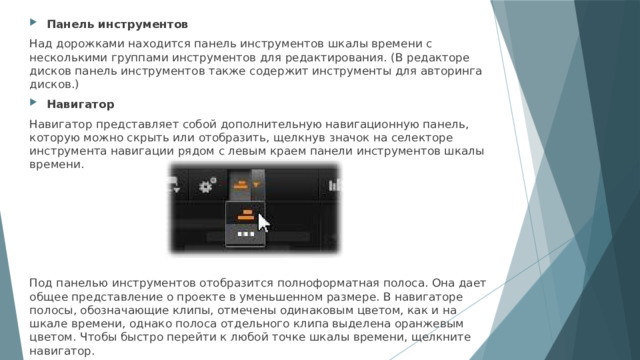 Панель инструментов Над дорожками находится панель инструментов шкалы времени с несколькими группами инструментов для редактирования. (В редакторе дисков панель инструментов также содержит инструменты для авторинга дисков.) Навигатор Навигатор представляет собой дополнительную навигационную панель, которую можно скрыть или отобразить, щелкнув значок на селекторе инструмента навигации рядом с левым краем панели инструментов шкалы времени. Под панелью инструментов отобразится полноформатная полоса. Она дает общее представление о проекте в уменьшенном размере. В навигаторе полосы, обозначающие клипы, отмечены одинаковым цветом, как и на шкале времени, однако полоса отдельного клипа выделена оранжевым цветом. Чтобы быстро перейти к любой точке шкалы времени, щелкните навигатор. 
