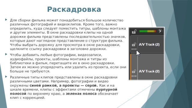 Раскадровка   Для сборки фильма может понадобиться большое количество различных фотографий и видеоклипов. Кроме того, важно определить, куда следует поместить титры, шаблоны монтажа и другие элементы. В окне раскадровки клипы на одной дорожке фильма представлены последовательностью значков, которые дают наглядное представление о структуре фильма. Чтобы выбрать дорожку для просмотра в окне раскадровки, щелкните ссылку раскадровки в заголовке дорожки. Чтобы добавить любые фотографии, видеозаписи, аудиофайлы, проекты, шаблоны монтажа и титры из библиотеки в фильм, перетащите их в окно раскадровки. Затем их можно упорядочить или удалить из проекта, если они больше не требуются. Различные типы клипов представлены в окне раскадровки различными цветами. Например, фотографии и видео окружены синей рамкой, а проекты — серой. Как и на шкале времени, клипы с эффектами отмечены пурпурной полосой по верхнему краю, а зеленая полоса обозначает клип с коррекцией. 