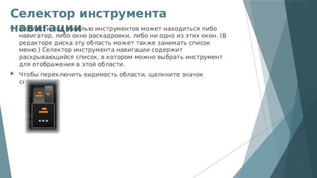Селектор инструмента навигации   В области под панелью инструментов может находиться либо навигатор, либо окно раскадровки, либо ни одно из этих окон. (В редакторе диска эту область может также занимать список меню.) Селектор инструмента навигации содержит раскрывающийся список, в котором можно выбрать инструмент для отображения в этой области. Чтобы переключить видимость области, щелкните значок селектора. 