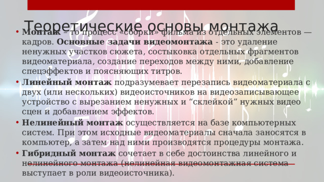 Теоретические основы монтажа Монтаж – то процесс «сборки» фильма из отдельных элементов — кадров. Основные задачи видеомонтажа - это удаление ненужных участков сюжета, состыковка отдельных фрагментов видеоматериала, создание переходов между ними, добавление спецэффектов и поясняющих титров. Линейный монтаж подразумевает перезапись видеоматериала с двух (или нескольких) видеоисточников на видеозаписывающее устройство с вырезанием ненужных и “склейкой” нужных видео сцен и добавлением эффектов. Нелинейный монтаж осуществляется на базе компьютерных систем. При этом исходные видеоматериалы сначала заносятся в компьютер, а затем над ними производятся процедуры монтажа. Гибридный монтаж  сочетает в себе достоинства линейного и нелинейного монтажа (нелинейная видеомонтажная система выступает в роли видеоисточника). 